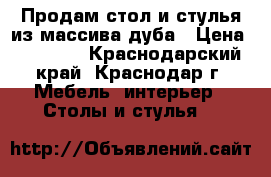 Продам стол и стулья из массива дуба › Цена ­ 49 000 - Краснодарский край, Краснодар г. Мебель, интерьер » Столы и стулья   